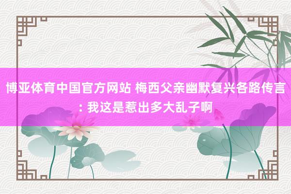 博亚体育中国官方网站 梅西父亲幽默复兴各路传言: 我这是惹出多大乱子啊