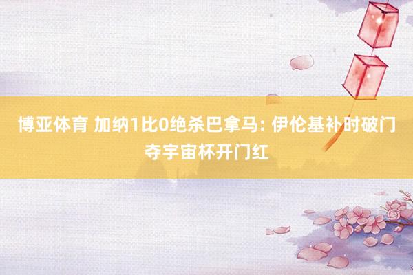 博亚体育 加纳1比0绝杀巴拿马: 伊伦基补时破门夺宇宙杯开门红