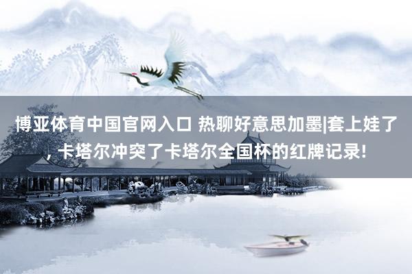 博亚体育中国官网入口 热聊好意思加墨|套上娃了, 卡塔尔冲突了卡塔尔全国杯的红牌记录!