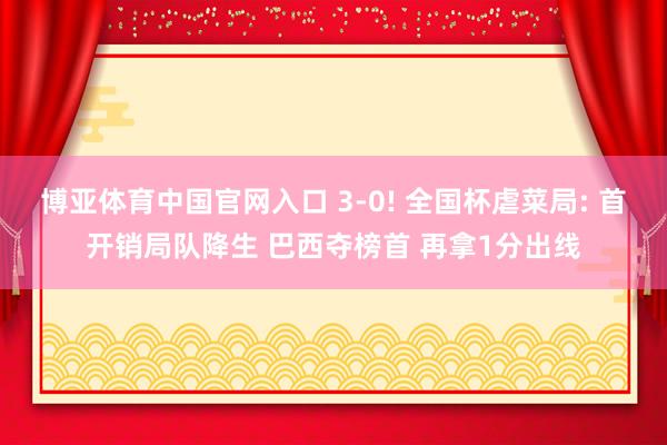 博亚体育中国官网入口 3-0! 全国杯虐菜局: 首开销局队降生 巴西夺榜首 再拿1分出线