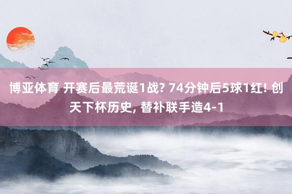 博亚体育 开赛后最荒诞1战? 74分钟后5球1红! 创天下杯历史, 替补联手造4-1