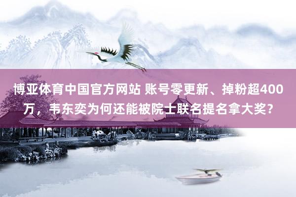 博亚体育中国官方网站 账号零更新、掉粉超400万，韦东奕为何还能被院士联名提名拿大奖？